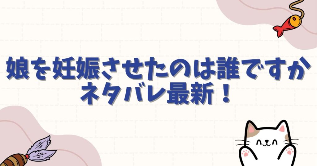 娘を妊娠させたのは誰ですかネタバレ最新！父親の正体と衝撃の結末を徹底解説